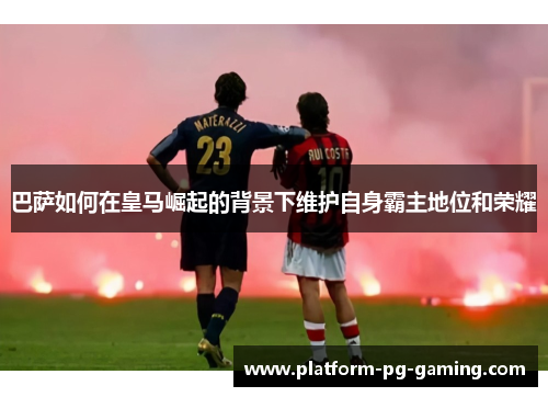 巴萨如何在皇马崛起的背景下维护自身霸主地位和荣耀