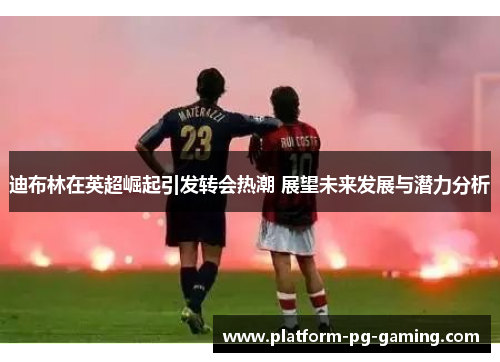 迪布林在英超崛起引发转会热潮 展望未来发展与潜力分析