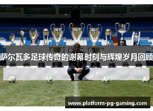 萨尔瓦多足球传奇的谢幕时刻与辉煌岁月回顾