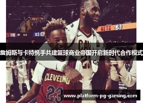 詹姆斯与卡特携手共建篮球商业帝国开启新时代合作模式