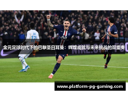 金元足球时代下的巴黎圣日耳曼：辉煌成就与未来挑战的双重奏