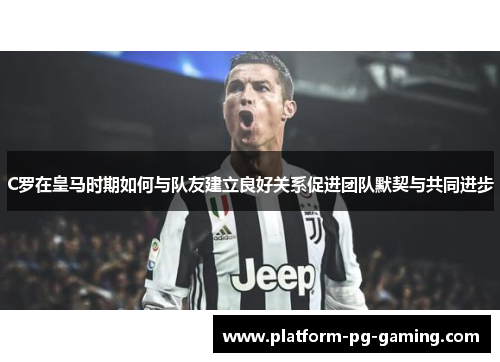 C罗在皇马时期如何与队友建立良好关系促进团队默契与共同进步