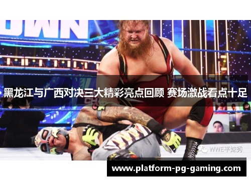 黑龙江与广西对决三大精彩亮点回顾 赛场激战看点十足