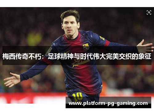 梅西传奇不朽:足球精神与时代伟大完美交织的象征 梅西传奇不朽:足球精神与时代伟大完美交织的象征