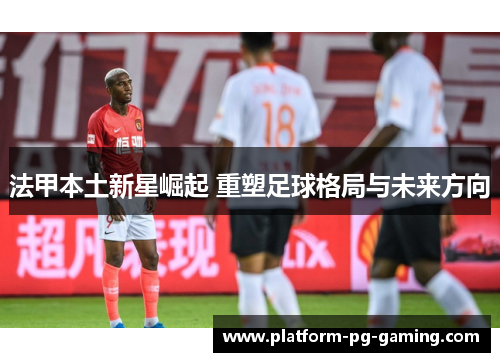 法甲本土新星崛起 重塑足球格局与未来方向