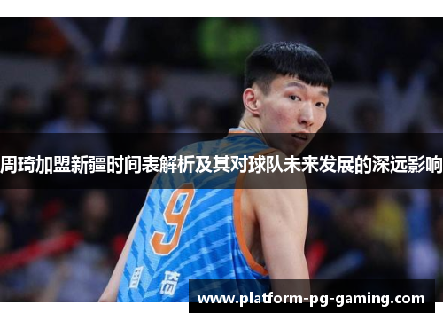 周琦加盟新疆时间表解析及其对球队未来发展的深远影响