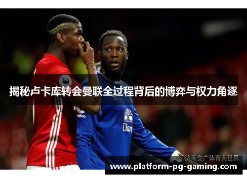 揭秘卢卡库转会曼联全过程背后的博弈与权力角逐