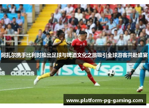 阿扎尔携手比利时推出足球与啤酒文化之旅吸引全球游客共赴盛宴 阿扎尔携手比利时推出足球与啤酒文化之旅吸引全球游客共赴盛宴