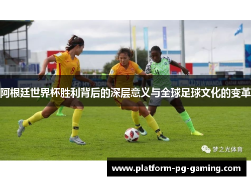 阿根廷世界杯胜利背后的深层意义与全球足球文化的变革 阿根廷世界杯胜利背后的深层意义与全球足球文化的变革