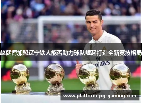 赵健博加盟辽宁铁人能否助力球队崛起打造全新竞技格局