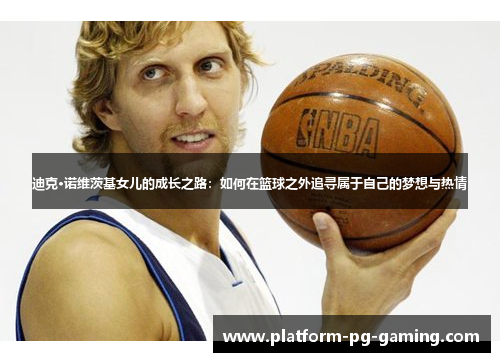 迪克·诺维茨基女儿的成长之路：如何在篮球之外追寻属于自己的梦想与热情