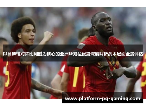 以吕迪格对阵比利时为核心的亚洲杯对位优势深度解析战术层面全景评估